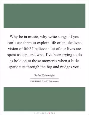 Why be in music, why write songs, if you can’t use them to explore life or an idealized vision of life? I believe a lot of our lives are spent asleep, and what I’ve been trying to do is hold on to those moments when a little spark cuts through the fog and nudges you Picture Quote #1