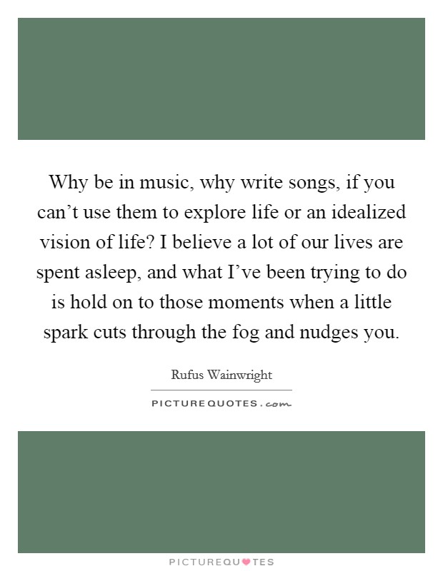 Why be in music, why write songs, if you can't use them to explore life or an idealized vision of life? I believe a lot of our lives are spent asleep, and what I've been trying to do is hold on to those moments when a little spark cuts through the fog and nudges you Picture Quote #1