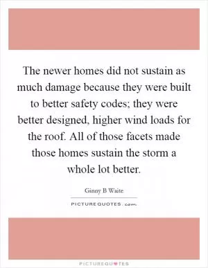 The newer homes did not sustain as much damage because they were built to better safety codes; they were better designed, higher wind loads for the roof. All of those facets made those homes sustain the storm a whole lot better Picture Quote #1
