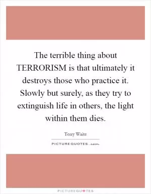 The terrible thing about TERRORISM is that ultimately it destroys those who practice it. Slowly but surely, as they try to extinguish life in others, the light within them dies Picture Quote #1