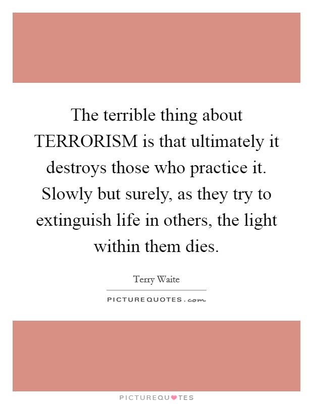 The terrible thing about TERRORISM is that ultimately it destroys those who practice it. Slowly but surely, as they try to extinguish life in others, the light within them dies Picture Quote #1