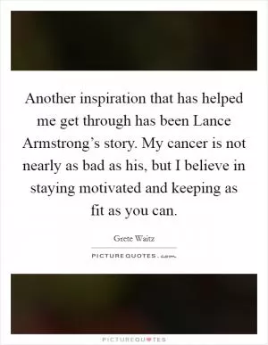 Another inspiration that has helped me get through has been Lance Armstrong’s story. My cancer is not nearly as bad as his, but I believe in staying motivated and keeping as fit as you can Picture Quote #1