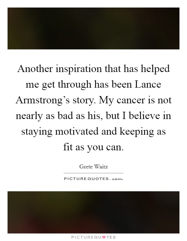 Another inspiration that has helped me get through has been Lance Armstrong's story. My cancer is not nearly as bad as his, but I believe in staying motivated and keeping as fit as you can Picture Quote #1