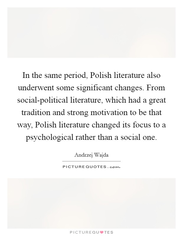 In the same period, Polish literature also underwent some significant changes. From social-political literature, which had a great tradition and strong motivation to be that way, Polish literature changed its focus to a psychological rather than a social one Picture Quote #1