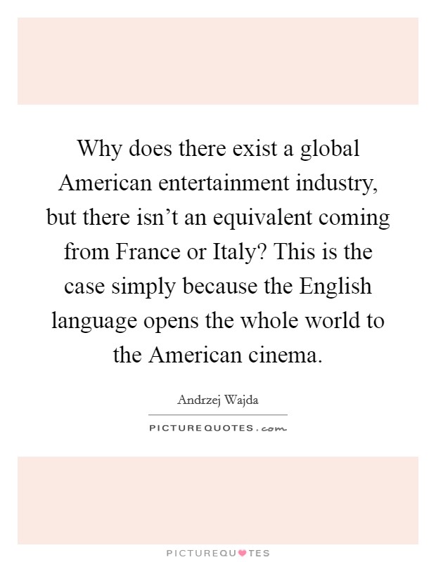 Why does there exist a global American entertainment industry, but there isn't an equivalent coming from France or Italy? This is the case simply because the English language opens the whole world to the American cinema Picture Quote #1