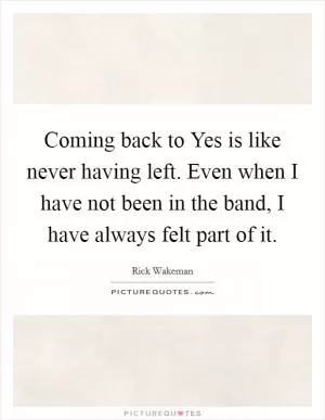 Coming back to Yes is like never having left. Even when I have not been in the band, I have always felt part of it Picture Quote #1
