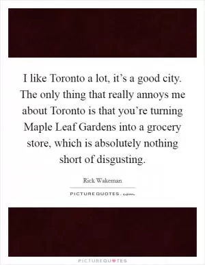 I like Toronto a lot, it’s a good city. The only thing that really annoys me about Toronto is that you’re turning Maple Leaf Gardens into a grocery store, which is absolutely nothing short of disgusting Picture Quote #1