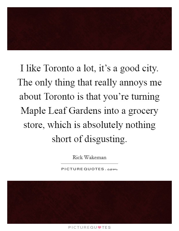 I like Toronto a lot, it's a good city. The only thing that really annoys me about Toronto is that you're turning Maple Leaf Gardens into a grocery store, which is absolutely nothing short of disgusting Picture Quote #1