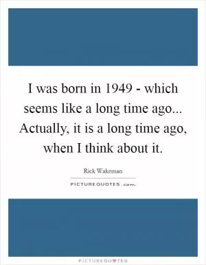 I was born in 1949 - which seems like a long time ago... Actually, it is a long time ago, when I think about it Picture Quote #1