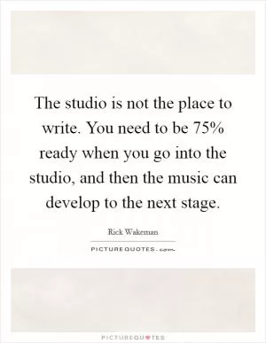 The studio is not the place to write. You need to be 75% ready when you go into the studio, and then the music can develop to the next stage Picture Quote #1