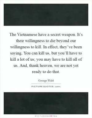 The Vietnamese have a secret weapon. It’s their willingness to die beyond our willingness to kill. In effect, they’ve been saying, You can kill us, but you’ll have to kill a lot of us; you may have to kill all of us. And, thank heaven, we are not yet ready to do that Picture Quote #1