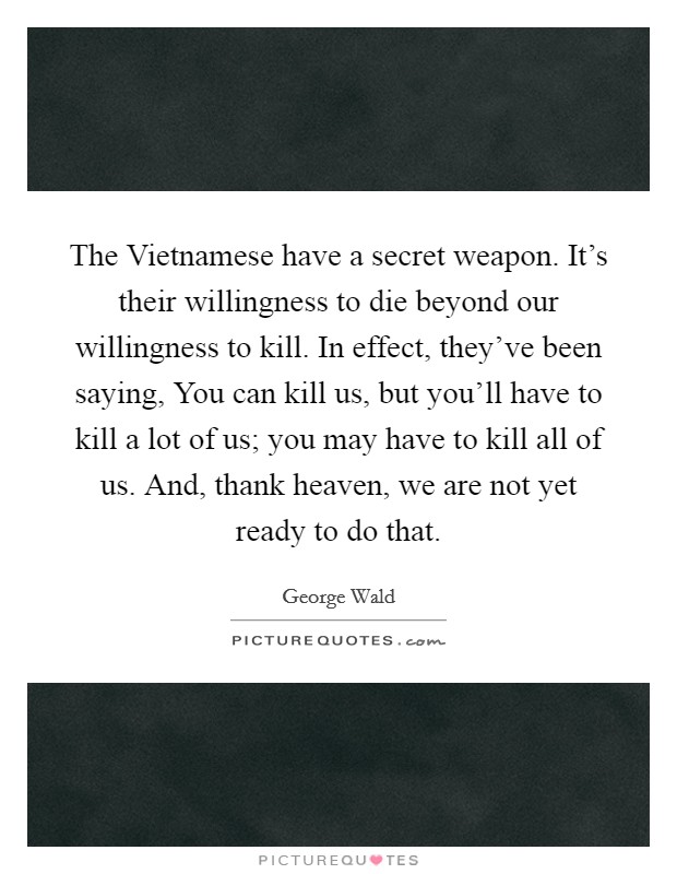The Vietnamese have a secret weapon. It's their willingness to die beyond our willingness to kill. In effect, they've been saying, You can kill us, but you'll have to kill a lot of us; you may have to kill all of us. And, thank heaven, we are not yet ready to do that Picture Quote #1