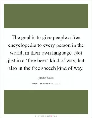 The goal is to give people a free encyclopedia to every person in the world, in their own language. Not just in a ‘free beer’ kind of way, but also in the free speech kind of way Picture Quote #1