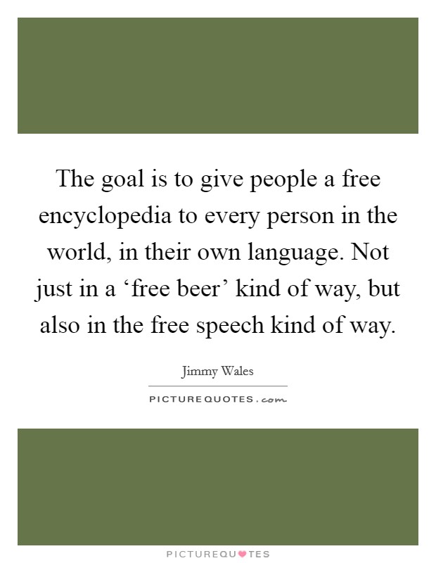 The goal is to give people a free encyclopedia to every person in the world, in their own language. Not just in a ‘free beer' kind of way, but also in the free speech kind of way Picture Quote #1