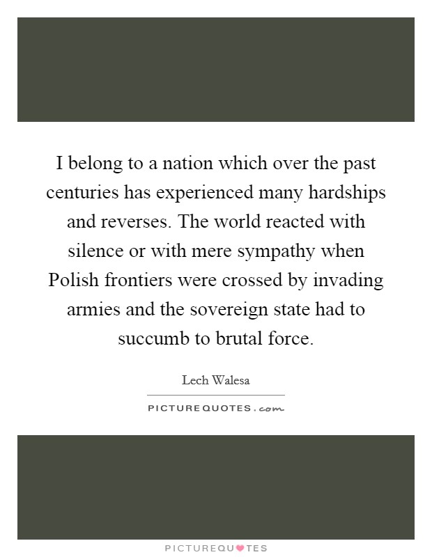 I belong to a nation which over the past centuries has experienced many hardships and reverses. The world reacted with silence or with mere sympathy when Polish frontiers were crossed by invading armies and the sovereign state had to succumb to brutal force Picture Quote #1