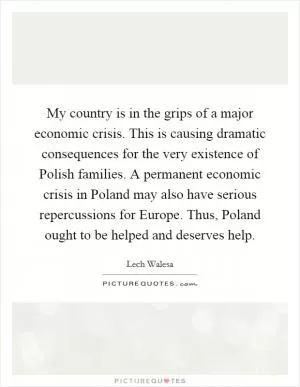 My country is in the grips of a major economic crisis. This is causing dramatic consequences for the very existence of Polish families. A permanent economic crisis in Poland may also have serious repercussions for Europe. Thus, Poland ought to be helped and deserves help Picture Quote #1