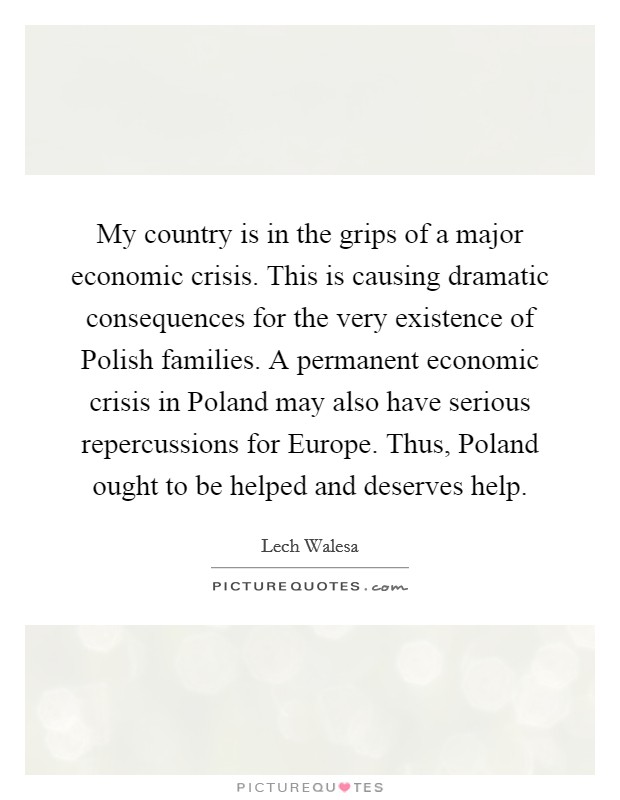 My country is in the grips of a major economic crisis. This is causing dramatic consequences for the very existence of Polish families. A permanent economic crisis in Poland may also have serious repercussions for Europe. Thus, Poland ought to be helped and deserves help Picture Quote #1