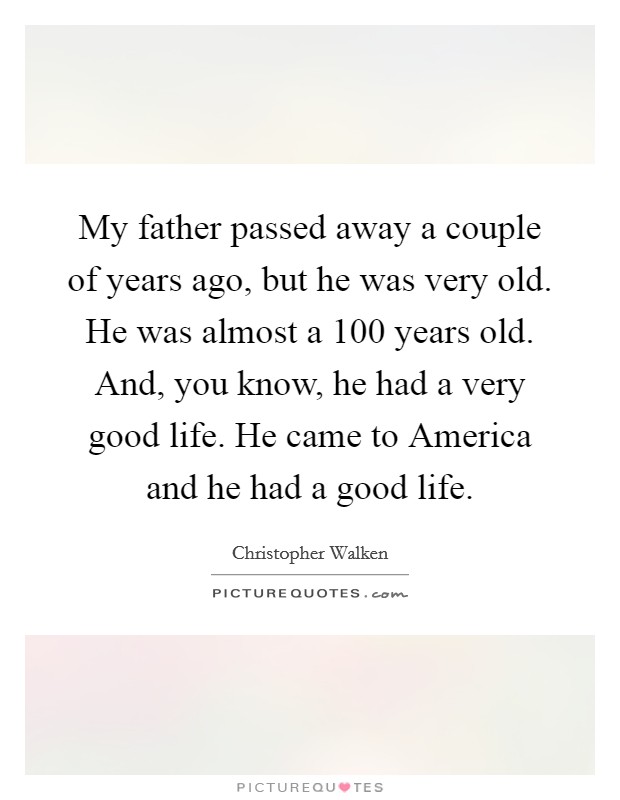My father passed away a couple of years ago, but he was very old. He was almost a 100 years old. And, you know, he had a very good life. He came to America and he had a good life Picture Quote #1