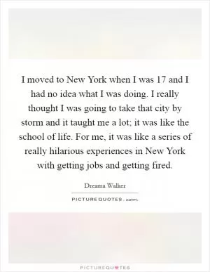 I moved to New York when I was 17 and I had no idea what I was doing. I really thought I was going to take that city by storm and it taught me a lot; it was like the school of life. For me, it was like a series of really hilarious experiences in New York with getting jobs and getting fired Picture Quote #1