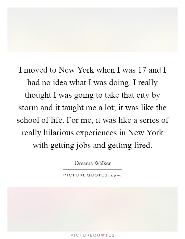I moved to New York when I was 17 and I had no idea what I was doing. I really thought I was going to take that city by storm and it taught me a lot; it was like the school of life. For me, it was like a series of really hilarious experiences in New York with getting jobs and getting fired Picture Quote #1