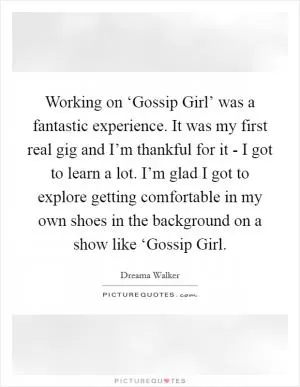Working on ‘Gossip Girl’ was a fantastic experience. It was my first real gig and I’m thankful for it - I got to learn a lot. I’m glad I got to explore getting comfortable in my own shoes in the background on a show like ‘Gossip Girl Picture Quote #1