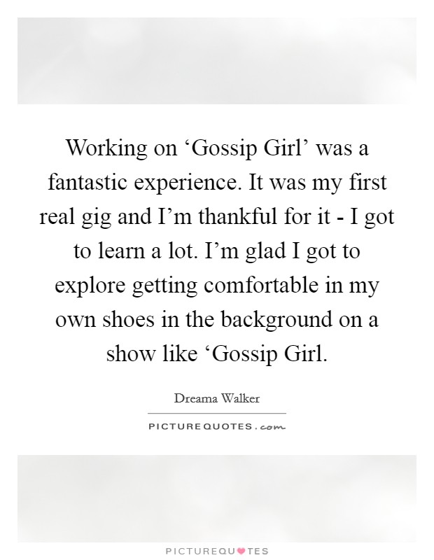 Working on ‘Gossip Girl' was a fantastic experience. It was my first real gig and I'm thankful for it - I got to learn a lot. I'm glad I got to explore getting comfortable in my own shoes in the background on a show like ‘Gossip Girl Picture Quote #1