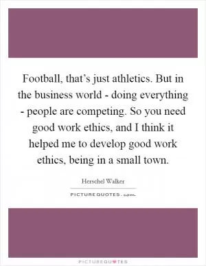 Football, that’s just athletics. But in the business world - doing everything - people are competing. So you need good work ethics, and I think it helped me to develop good work ethics, being in a small town Picture Quote #1