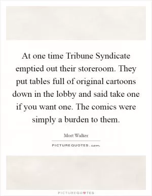 At one time Tribune Syndicate emptied out their storeroom. They put tables full of original cartoons down in the lobby and said take one if you want one. The comics were simply a burden to them Picture Quote #1