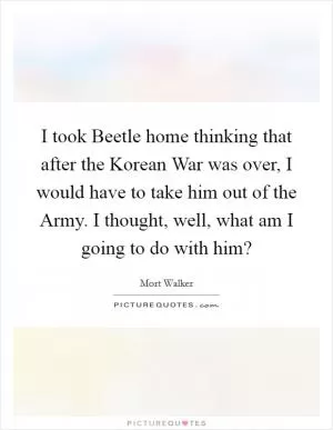 I took Beetle home thinking that after the Korean War was over, I would have to take him out of the Army. I thought, well, what am I going to do with him? Picture Quote #1