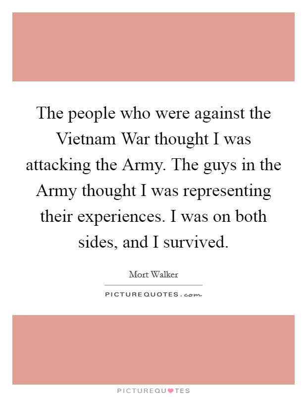 The people who were against the Vietnam War thought I was attacking the Army. The guys in the Army thought I was representing their experiences. I was on both sides, and I survived Picture Quote #1