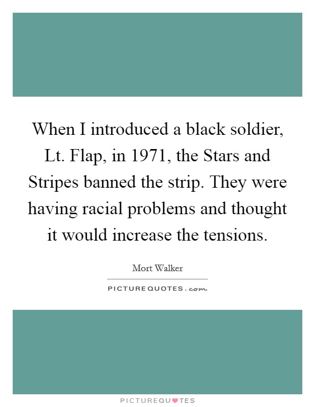 When I introduced a black soldier, Lt. Flap, in 1971, the Stars and Stripes banned the strip. They were having racial problems and thought it would increase the tensions Picture Quote #1