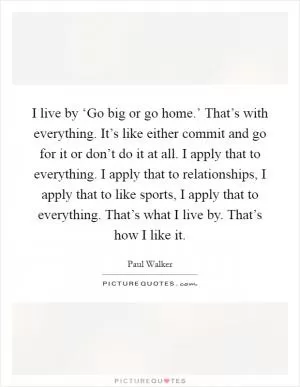 I live by ‘Go big or go home.’ That’s with everything. It’s like either commit and go for it or don’t do it at all. I apply that to everything. I apply that to relationships, I apply that to like sports, I apply that to everything. That’s what I live by. That’s how I like it Picture Quote #1