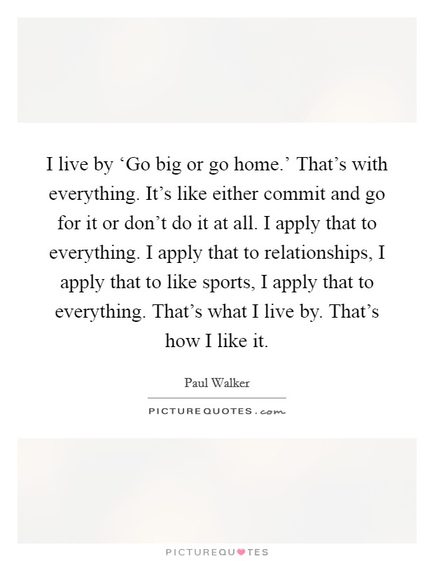 I live by ‘Go big or go home.' That's with everything. It's like either commit and go for it or don't do it at all. I apply that to everything. I apply that to relationships, I apply that to like sports, I apply that to everything. That's what I live by. That's how I like it Picture Quote #1