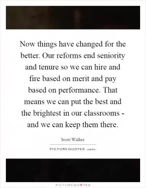 Now things have changed for the better. Our reforms end seniority and tenure so we can hire and fire based on merit and pay based on performance. That means we can put the best and the brightest in our classrooms - and we can keep them there Picture Quote #1