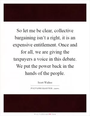 So let me be clear, collective bargaining isn’t a right, it is an expensive entitlement. Once and for all, we are giving the taxpayers a voice in this debate. We put the power back in the hands of the people Picture Quote #1