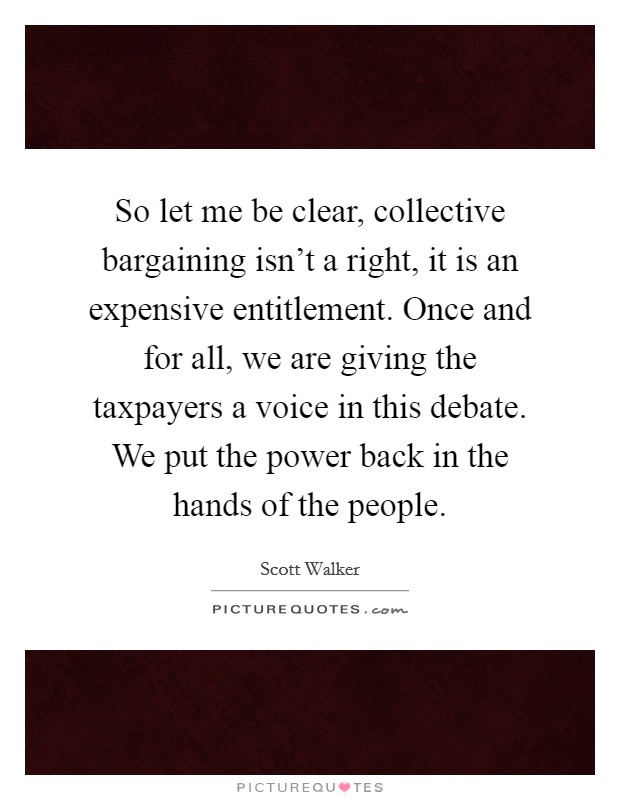 So let me be clear, collective bargaining isn't a right, it is an expensive entitlement. Once and for all, we are giving the taxpayers a voice in this debate. We put the power back in the hands of the people Picture Quote #1