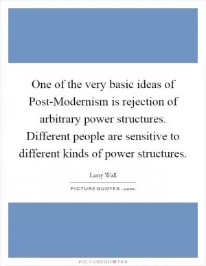 One of the very basic ideas of Post-Modernism is rejection of arbitrary power structures. Different people are sensitive to different kinds of power structures Picture Quote #1