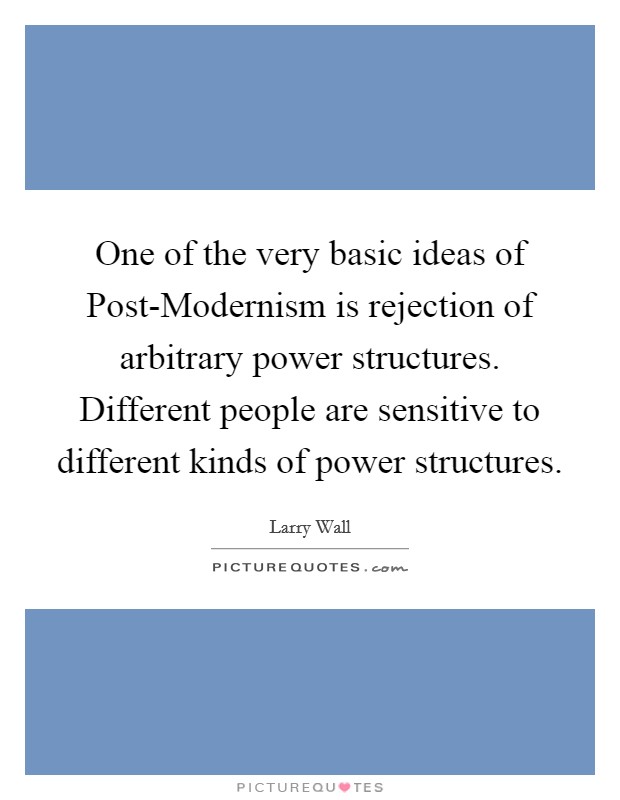 One of the very basic ideas of Post-Modernism is rejection of arbitrary power structures. Different people are sensitive to different kinds of power structures Picture Quote #1