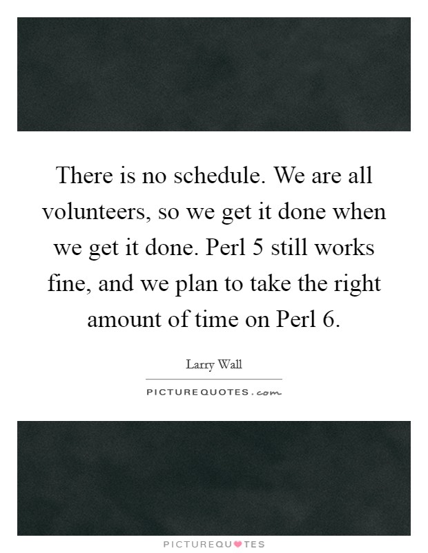 There is no schedule. We are all volunteers, so we get it done when we get it done. Perl 5 still works fine, and we plan to take the right amount of time on Perl 6 Picture Quote #1