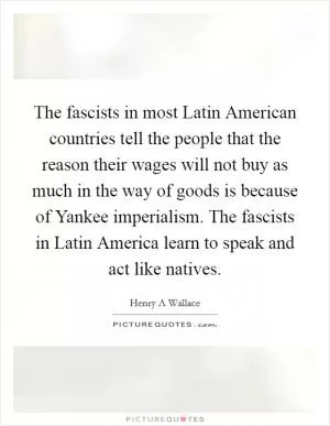 The fascists in most Latin American countries tell the people that the reason their wages will not buy as much in the way of goods is because of Yankee imperialism. The fascists in Latin America learn to speak and act like natives Picture Quote #1
