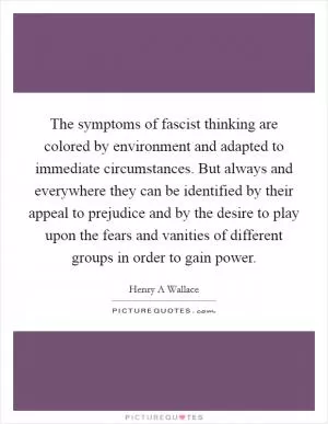 The symptoms of fascist thinking are colored by environment and adapted to immediate circumstances. But always and everywhere they can be identified by their appeal to prejudice and by the desire to play upon the fears and vanities of different groups in order to gain power Picture Quote #1