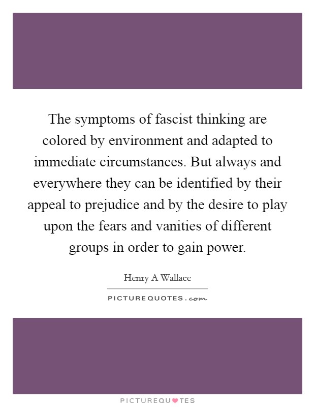 The symptoms of fascist thinking are colored by environment and adapted to immediate circumstances. But always and everywhere they can be identified by their appeal to prejudice and by the desire to play upon the fears and vanities of different groups in order to gain power Picture Quote #1