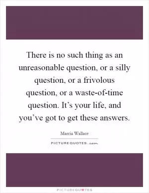 There is no such thing as an unreasonable question, or a silly question, or a frivolous question, or a waste-of-time question. It’s your life, and you’ve got to get these answers Picture Quote #1