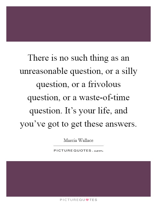 There is no such thing as an unreasonable question, or a silly question, or a frivolous question, or a waste-of-time question. It's your life, and you've got to get these answers Picture Quote #1