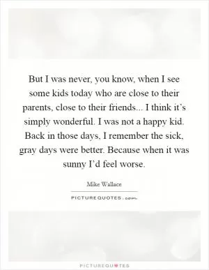 But I was never, you know, when I see some kids today who are close to their parents, close to their friends... I think it’s simply wonderful. I was not a happy kid. Back in those days, I remember the sick, gray days were better. Because when it was sunny I’d feel worse Picture Quote #1
