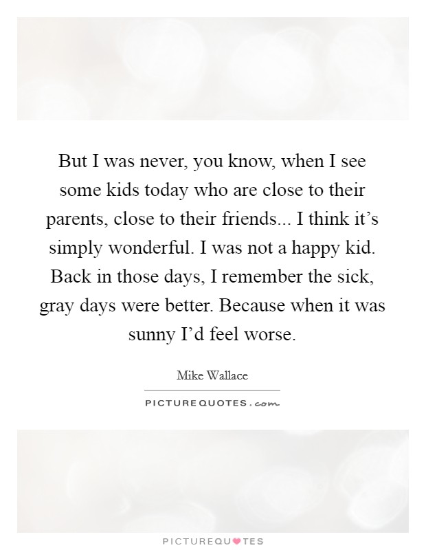 But I was never, you know, when I see some kids today who are close to their parents, close to their friends... I think it's simply wonderful. I was not a happy kid. Back in those days, I remember the sick, gray days were better. Because when it was sunny I'd feel worse Picture Quote #1