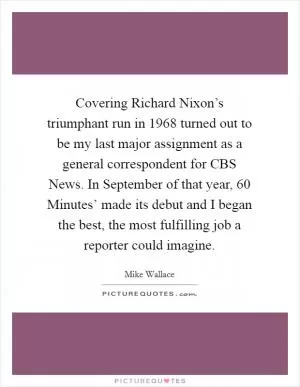 Covering Richard Nixon’s triumphant run in 1968 turned out to be my last major assignment as a general correspondent for CBS News. In September of that year,  60 Minutes’ made its debut and I began the best, the most fulfilling job a reporter could imagine Picture Quote #1