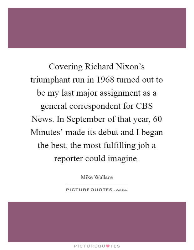 Covering Richard Nixon's triumphant run in 1968 turned out to be my last major assignment as a general correspondent for CBS News. In September of that year,  60 Minutes' made its debut and I began the best, the most fulfilling job a reporter could imagine Picture Quote #1