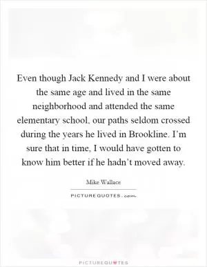 Even though Jack Kennedy and I were about the same age and lived in the same neighborhood and attended the same elementary school, our paths seldom crossed during the years he lived in Brookline. I’m sure that in time, I would have gotten to know him better if he hadn’t moved away Picture Quote #1