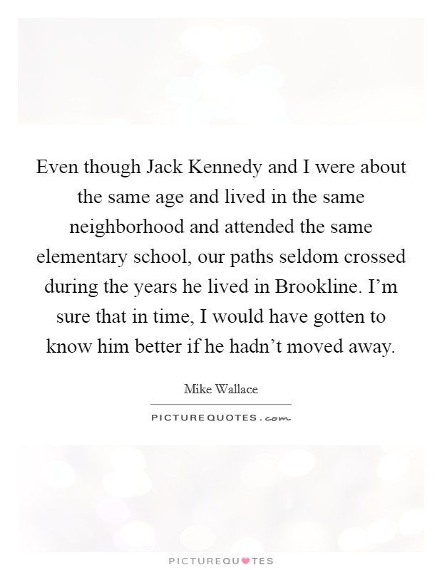 Even though Jack Kennedy and I were about the same age and lived in the same neighborhood and attended the same elementary school, our paths seldom crossed during the years he lived in Brookline. I'm sure that in time, I would have gotten to know him better if he hadn't moved away Picture Quote #1
